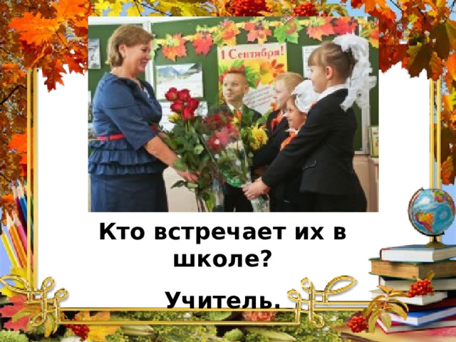 Кто встречает их в школе? Учитель. 