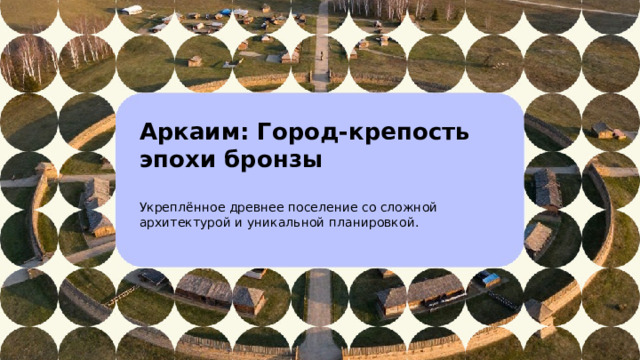 Аркаим: Город-крепость эпохи бронзы  Укреплённое древнее поселение со сложной архитектурой и уникальной планировкой.    