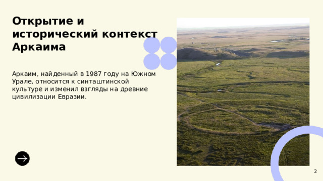 Открытие и исторический контекст Аркаима  Аркаим, найденный в 1987 году на Южном Урале, относится к синташтинской культуре и изменил взгляды на древние цивилизации Евразии. 2  