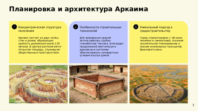 Планировка и архитектура Аркаима  Концентрическая структура поселения Уникальный подход к градостроительству Особенности строительных технологий Аркаим состоит из двух колец стен и домов, образующих крепость диаметром около 170 метров. В центре располагается открытая площадь, служившая общественным пространством. Город спроектирован с чёткими линиями и симметрией, отражая сознательное планирование и знание инженерных принципов бронзового века. Для возведения зданий использовалась срубно-глинобитная техника. Благодаря продуманной вентиляции и дренажным системам обеспечивались комфортные условия внутри домов. 3  
