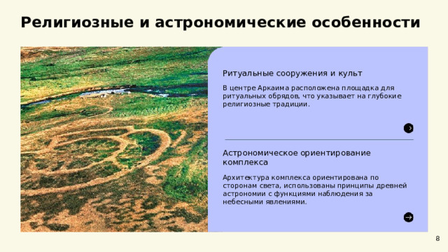 Религиозные и астрономические особенности  Ритуальные сооружения и культ В центре Аркаима расположена площадка для ритуальных обрядов, что указывает на глубокие религиозные традиции. Астрономическое ориентирование комплекса Архитектура комплекса ориентирована по сторонам света, использованы принципы древней астрономии с функциями наблюдения за небесными явлениями. 8  