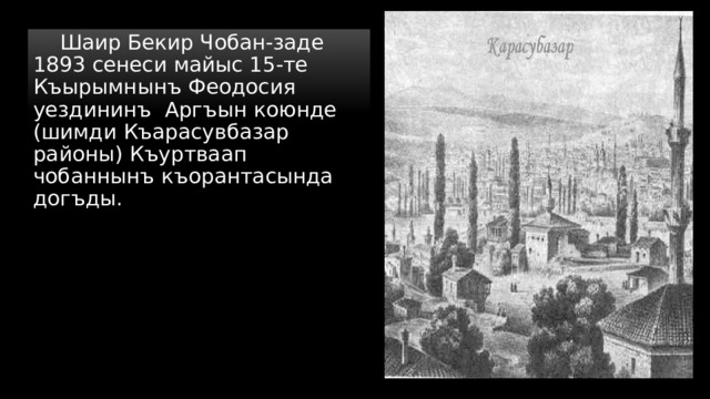  Шаир Бекир Чобан-заде 1893 сенеси майыс 15-те Къырымнынъ Феодосия уездининъ Аргъын коюнде (шимди Къарасувбазар районы) Къуртваап чобаннынъ къорантасында догъды. 