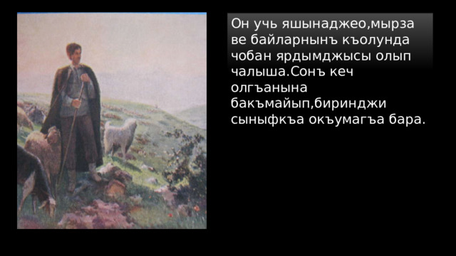 Он учь яшынаджео,мырза ве байларнынъ къолунда чобан ярдымджысы олып чалыша.Сонъ кеч олгъанына бакъмайып,биринджи сыныфкъа окъумагъа бара. 