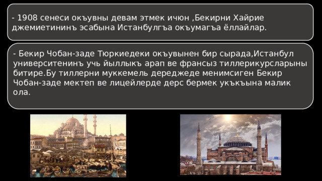 - 1908 сенеси окъувны девам этмек ичюн ,Бекирни Хайрие джемиетининъ эсабына Истанбулгъа окъумагъа ёллайлар. - Бекир Чобан-заде Тюркиедеки окъувынен бир сырада,Истанбул университенинъ учь йыллыкъ арап ве франсыз тиллерикурсларыны битире.Бу тиллерни муккемель дереджеде менимсиген Бекир Чобан-заде мектеп ве лицейлерде дерс бермек укъкъына малик ола. 