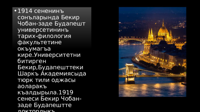 1914 сененинъ сонъларында Бекир Чобан-заде Будапешт универсетининъ тарих-филология факультетине окъумагъа кире.Университетни битирген Бекир,Будапешттеки Шаркъ Академиясыда тюрк тили оджасы аоларакъ къалдырыла.1919 сенеси Бекир Чобан-заде Будапештте докторлыкъ дисертициясыны къорчалай. 