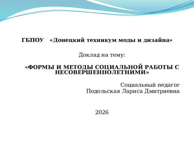  ГБПОУ « Донецкий техникум моды и дизайна»  Доклад на тему: «ФОРМЫ И МЕТОДЫ СОЦИАЛЬНОЙ РАБОТЫ С НЕСОВЕРШЕННОЛЕТНИМИ» Социальный педагог Подольская Лариса Дмитриевна 2026 