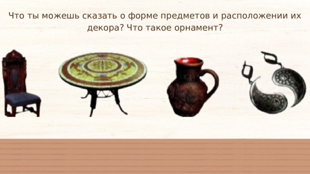 Что ты можешь сказать о форме предметов и расположении их декора? Что такое орнамент? 