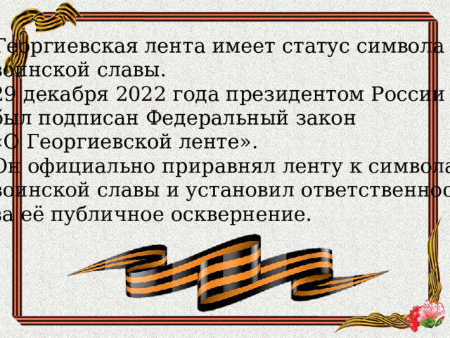   Георгиевская лента имеет статус символа воинской славы. 29 декабря 2022 года президентом России был подписан Федеральный закон «О Георгиевской ленте». Он официально приравнял ленту к символам воинской славы и установил ответственность за её публичное осквернение. 