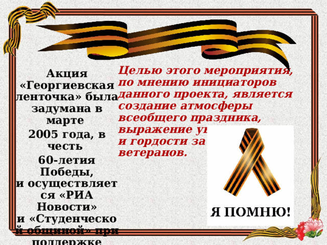 Целью этого мероприятия, по мнению инициаторов данного проекта, является создание атмосферы всеобщего праздника, выражение уважения и гордости за наших ветеранов. Акция «Георгиевская ленточка» была задумана в марте 2005 года, в честь 60-летия Победы, и осуществляется «РИА Новости» и «Студенческой общиной» при поддержке Правительства города Москвы. 