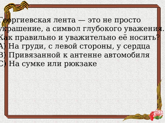 Георгиевская лента — это не просто украшение, а символ глубокого уважения. Как правильно и уважительно её носить?  A) На груди, с левой стороны, у сердца  B) Привязанной к антенне автомобиля  C) На сумке или рюкзаке 