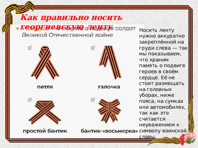 Как правильно носить георгиевскую ленту   Носить ленту нужно аккуратно закреплённой на груди слева — так мы показываем, что храним память о подвиге героев в своём сердце. Её не стоит размещать на головных уборах, ниже пояса, на сумках или автомобилях, так как это считается неуважением к символу воинской славы. 