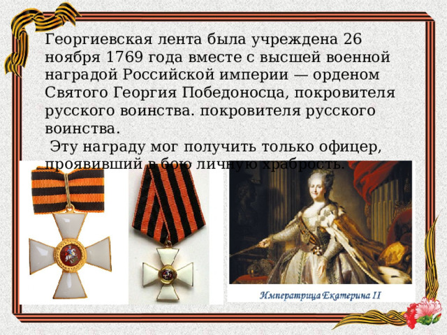 Георгиевская лента была учреждена 26 ноября 1769 года вместе с высшей военной наградой Российской империи — орденом Святого Георгия Победоносца, покровителя русского воинства. покровителя русского воинства.  Эту награду мог получить только офицер, проявивший в бою личную храбрость. 