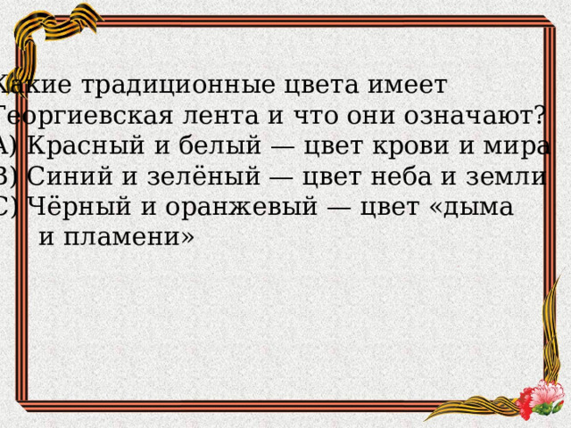 Какие традиционные цвета имеет Георгиевская лента и что они означают?  A) Красный и белый — цвет крови и мира  B) Синий и зелёный — цвет неба и земли  C) Чёрный и оранжевый — цвет «дыма  и пламени» 