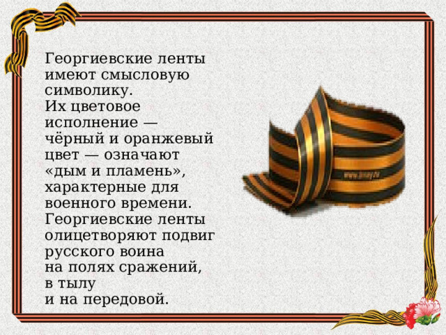 Георгиевские ленты имеют смысловую символику. Их цветовое исполнение — чёрный и оранжевый цвет — означают «дым и пламень», характерные для военного времени. Георгиевские ленты олицетворяют подвиг русского воина на полях сражений, в тылу и на передовой.  