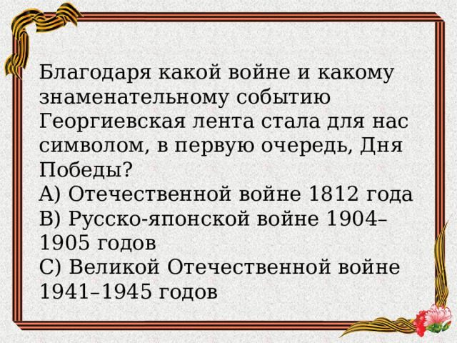 Благодаря какой войне и какому знаменательному событию Георгиевская лента стала для нас символом, в первую очередь, Дня Победы?  A) Отечественной войне 1812 года  B) Русско-японской войне 1904–1905 годов  C) Великой Отечественной войне 1941–1945 годов 