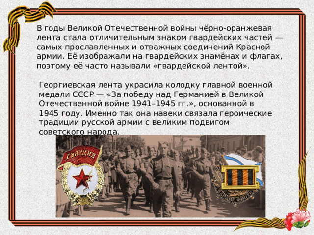 В годы Великой Отечественной войны чёрно-оранжевая лента стала отличительным знаком гвардейских частей — самых прославленных и отважных соединений Красной армии. Её изображали на гвардейских знамёнах и флагах, поэтому её часто называли «гвардейской лентой». Георгиевская лента украсила колодку главной военной медали СССР — «За победу над Германией в Великой Отечественной войне 1941–1945 гг.», основанной в 1945 году. Именно так она навеки связала героические традиции русской армии с великим подвигом советского народа. 