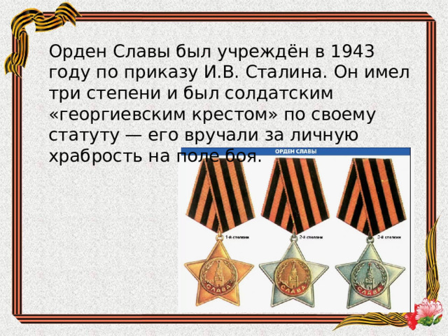 Орден Славы был учреждён в 1943 году по приказу И.В. Сталина. Он имел три степени и был солдатским «георгиевским крестом» по своему статуту — его вручали за личную храбрость на поле боя. 