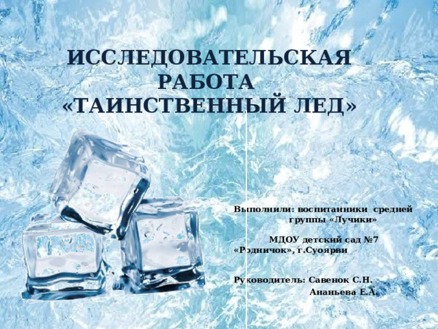    ИССЛЕДОВАТЕЛЬСКАЯ РАБОТА  «ТАИНСТВЕННЫЙ ЛЕД»   Выполнили: воспитанники средней группы «Лучики» МДОУ детский сад №7 «Родничок», г.Суоярви     Руководитель: Савенок С.Н.  Ананьева Е.А.  