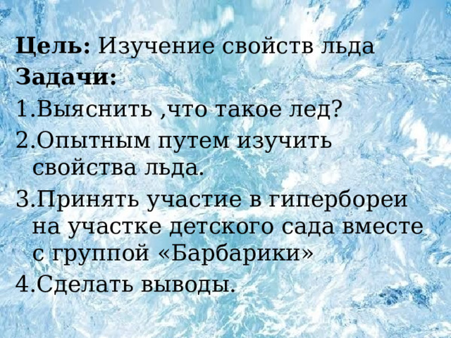 Цель: Изучение свойств льда Задачи: 1.Выяснить ,что такое лед? 2.Опытным путем изучить свойства льда. 3.Принять участие в гипербореи на участке детского сада вместе с группой «Барбарики» 4.Сделать выводы. 
