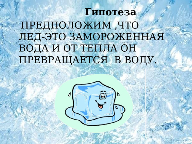 Гипотеза  ПРЕДПОЛОЖИМ ,ЧТО ЛЕД-ЭТО ЗАМОРОЖЕННАЯ ВОДА И ОТ ТЕПЛА ОН ПРЕВРАЩАЕТСЯ В ВОДУ.  