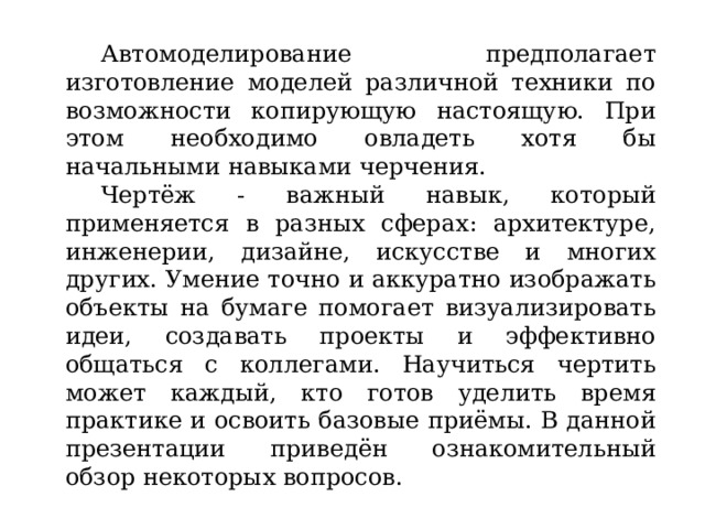  Автомоделирование предполагает изготовление моделей различной техники по возможности копирующую настоящую. При этом необходимо овладеть хотя бы начальными навыками черчения.  Чертёж - важный навык, который применяется в разных сферах: архитектуре, инженерии, дизайне, искусстве и многих других. Умение точно и аккуратно изображать объекты на бумаге помогает визуализировать идеи, создавать проекты и эффективно общаться с коллегами. Научиться чертить может каждый, кто готов уделить время практике и освоить базовые приёмы. В данной презентации приведён ознакомительный обзор некоторых вопросов. 