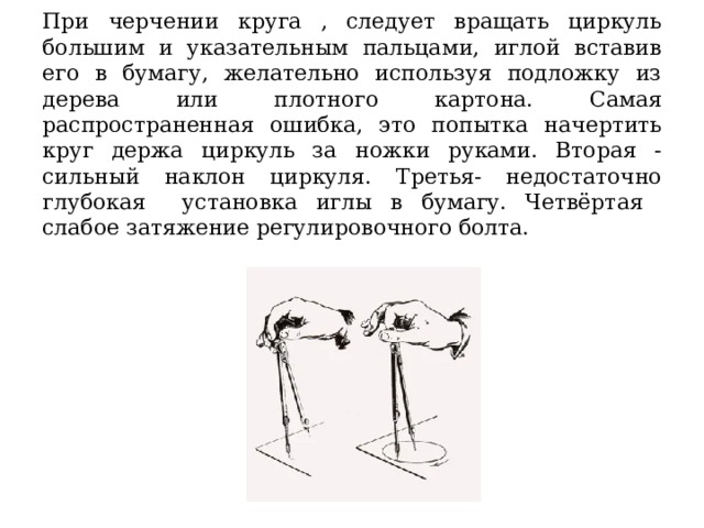При черчении круга , следует вращать циркуль большим и указательным пальцами, иглой вставив его в бумагу, желательно используя подложку из дерева или плотного картона. Самая распространенная ошибка, это попытка начертить круг держа циркуль за ножки руками. Вторая - сильный наклон циркуля. Третья- недостаточно глубокая установка иглы в бумагу. Четвёртая слабое затяжение регулировочного болта. 