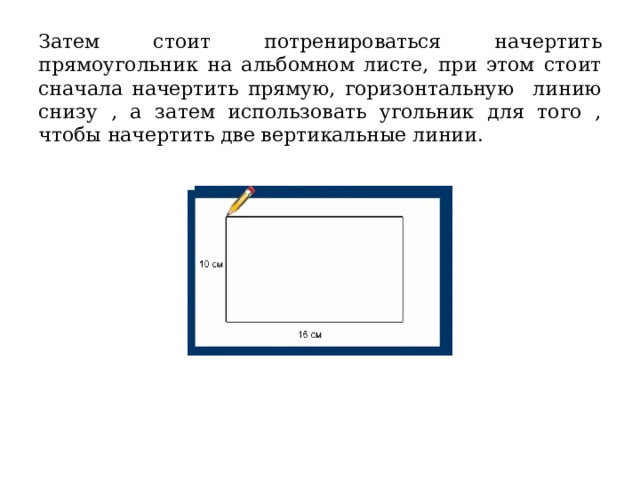 Затем стоит потренироваться начертить прямоугольник на альбомном листе, при этом стоит сначала начертить прямую, горизонтальную линию снизу , а затем использовать угольник для того , чтобы начертить две вертикальные линии. 