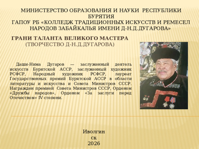 МИНИСТЕРСТВО ОБРАЗОВАНИЯ И НАУКИ РЕСПУБЛИКИ БУРЯТИЯ ГАПОУ РБ «КОЛЛЕДЖ ТРАДИЦИОННЫХ ИСКУССТВ И РЕМЕСЕЛ НАРОДОВ ЗАБАЙКАЛЬЯ ИМЕНИ Д-Н.Д.ДУГАРОВА» Грани таланта великого мастера  (Творчество Д-Н.Д.Дугарова) Даши-Нима Дугаров — заслуженный деятель искусств Бурятской АССР, заслуженный художник РСФСР, Народный художник РСФСР,  лауреат Государственных премий Бурятской АССР в области литературы и искусства и Совета Министров СССР. Награжден премией  Совета Министров СССР, Орденом «Дружбы народов», Орденом «За заслуги перед Отечеством» IV степени. Иволгинск 2026 