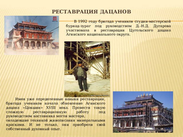 Реставрация дацанов  В 1992 году бригада учеников студии-мастерской буряад-зураг под руководством Д.-Н.Д. Дугарова участвовала в реставрации Цугольского дацана Агинского национального округа.  Имея уже определенные навыки реставрации, бригада учеников начала обновление Агинского дацана «Цокшин» XVIII века. Провести такую сложную реставрационную работу под руководством наставника могли мастера, овладевшие техникой живописания минеральными красками. И не только, они приобрели свой собственный духовный опыт. 