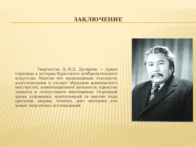 Заключение  Творчество Д.-Н.Д. Дугарова — яркая страница в истории бурятского изобразительного искусства. Многие его произведения считаются классическими и служат образцом живописного мастерства, композиционной цельности, единства замысла и талантливого воплощения. Огромный архив художника, накопленный за многие годы (рисунки, шаржи, эскизы), дает материал для новых творческих исследований. 