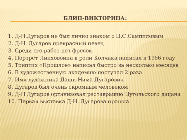 Блиц-викторина: 1. Д-Н.Дугаров не был лично знаком с Ц.С.Сампиловым 2. Д-Н. Дугаров прекрасный певец 3. Среди его работ нет фресок 4. Портрет Линховоина в роли Колчака написал в 1966 году 5. Триптих «Прошлое» написал быстро за несколько месяцев 6. В художественную академию поступал 2 раза 7. Имя художника Даши-Нима Дугарович 8. Дугаров был очень скромным человеком 9. Д-Н Дугаров организовал реставрацию Цугольского дацана 10. Первая выставка Д-Н. Дугарова прошла 