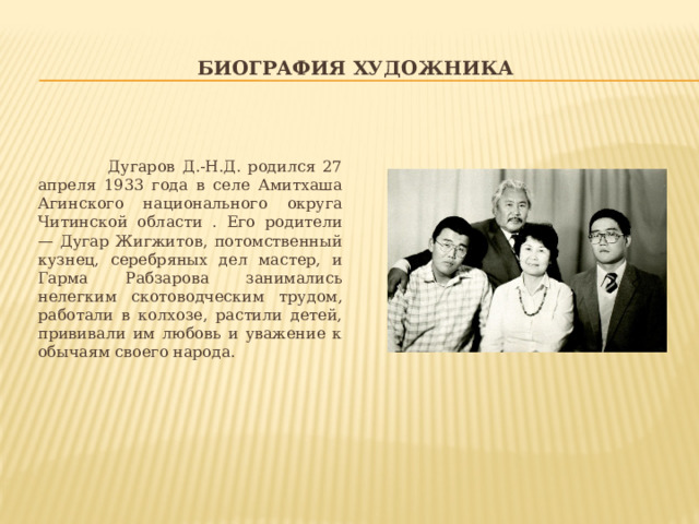 Биография художника  Дугаров Д.-Н.Д. родился 27 апреля 1933 года в селе Амитхаша Агинского национального округа Читинской области . Его родители — Дугар Жигжитов, потомственный кузнец, серебряных дел мастер, и Гарма Рабзарова занимались нелегким скотоводческим трудом, работали в колхозе, растили детей, прививали им любовь и уважение к обычаям своего народа. 