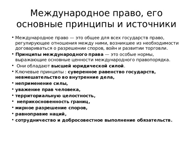 Международное право, его основные принципы и источники Международное право — это общее для всех государств право, регулирующее отношения между ними, возникшее из необходимости договариваться о разрешении споров, войн и развитии торговли. Принципы международного права  — это особые нормы, выражающие основные ценности международного правопорядка.  Они обладают  высшей юридической силой . Ключевые принципы :  суверенное равенство государств, невмешательство во внутренние дела, неприменение силы, уважение прав человека, территориальную целостность,  неприкосновенность границ, мирное разрешение споров, равноправие наций, сотрудничество и добросовестное выполнение обязательств. 