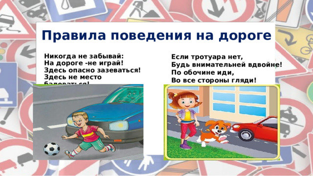 Правила поведения на дороге Если тротуара нет, Будь внимательней вдвойне! Никогда не забывай: На дороге -не играй! По обочине иди, Во все стороны гляди! Здесь опасно зазеваться! Здесь не место баловаться!  