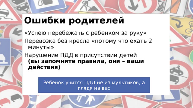 Ошибки родителей «Успею перебежать с ребенком за руку» Перевозка без кресла «потому что ехать 2 минуты» Нарушение ПДД в присутствии детей  (вы запомните правила, они – ваши действия)  Совет!!! Ребенок учится ПДД не из мультиков, а глядя на вас 