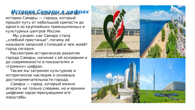  История Самары в цифрах  В этой презентации расскажем об истории Самары — города, который прошёл путь от небольшой крепости до одного из крупнейших промышленных и культурных центров России.  Мы узнаем, как Самара стала „хлебной пристанью“, почему её называли запасной столицей и чем живёт город сегодня.  Рассмотрим историческое развитие города Самары, начиная с её основания и до современности в показателях и «громких» цифрах.  Также мы затронем культурное и историческое наследие и основные достопримечательности города.  Самара — город, который можно описать не только словами, но и яркими цифрами характеризующими его масштабы. 