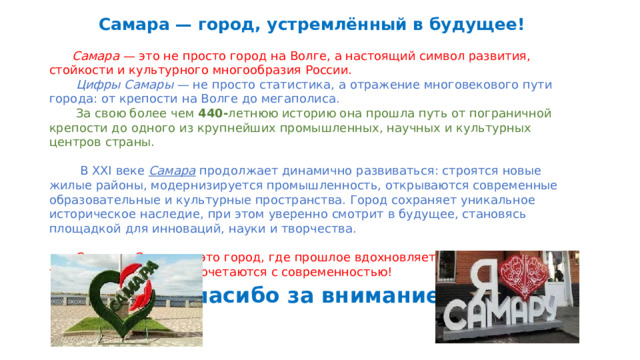  Самара — город, устремлённый в будущее!  Самара — это не просто город на Волге, а настоящий символ развития, стойкости и культурного многообразия России.  Цифры Самары — не просто статистика, а отражение многовекового пути города: от крепости на Волге до мегаполиса.  За свою более чем 440- летнюю историю она прошла путь от пограничной крепости до одного из крупнейших промышленных, научных и культурных центров страны.  В XXI веке Самара продолжает динамично развиваться: строятся новые жилые районы, модернизируется промышленность, открываются современные образовательные и культурные пространства. Город сохраняет уникальное историческое наследие, при этом уверенно смотрит в будущее, становясь площадкой для инноваций, науки и творчества.  Сегодня Самара — это город, где прошлое вдохновляет будущее, а традиции гармонично сочетаются с современностью! Спасибо за внимание! 