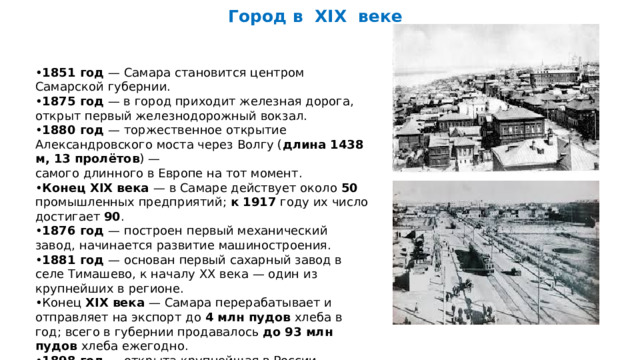 Город в XIX веке  • 1851 год — Самара становится центром Самарской губернии. • 1875 год — в город приходит железная дорога, открыт первый железнодорожный вокзал. • 1880 год — торжественное открытие Александровского моста через Волгу ( длина 1438 м, 13 пролётов ) — самого длинного в Европе на тот момент. • Конец XIX века — в Самаре действует около 50 промышленных предприятий; к 1917 году их число достигает 90 . • 1876 год — построен первый механический завод, начинается развитие машиностроения. • 1881 год — основан первый сахарный завод в селе Тимашево, к началу XX века — один из крупнейших в регионе. • Конец XIX века — Самара перерабатывает и отправляет на экспорт до 4 млн пудов хлеба в год; всего в губернии продавалось до 93 млн пудов хлеба ежегодно. • 1898 год — открыта крупнейшая в России хлебная биржа. 