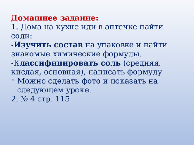 Домашнее задание:  1. Дома на кухне или в аптечке найти соли:  - Изучить состав  на упаковке и найти знакомые химические формулы. -К лассифицировать соль  (средняя, кислая, основная), написать формулу Можно сделать фото и показать на следующем уроке. 2. № 4 стр. 115 