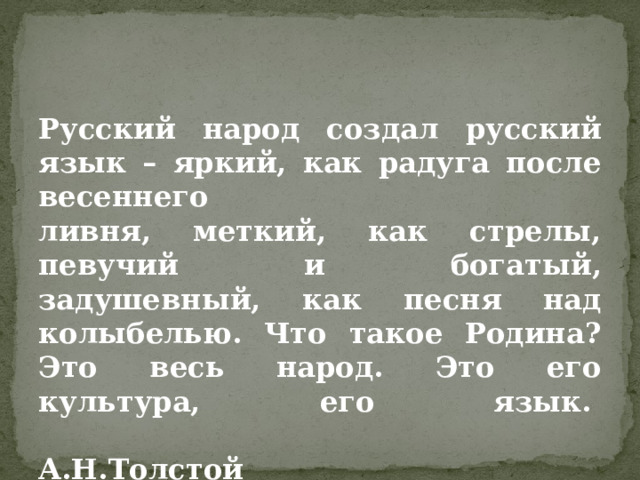 Русский народ создал русский язык – яркий, как радуга после весеннего   ливня, меткий, как стрелы, певучий и богатый, задушевный, как песня над колыбелью. Что такое Родина? Это весь народ. Это его культура, его язык.   А.Н.Толстой    