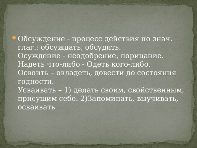Обсуждение - процесс действия по знач. глаг.: обсуждать, обсудить.   Осуждение - неодобрение, порицание.   Надеть что-либо - Одеть кого-либо.   Освоить – овладеть, довести до состояния годности.   Усваивать – 1) делать своим, свойственным, присущим себе. 2)Запоминать, выучивать, осваивать     