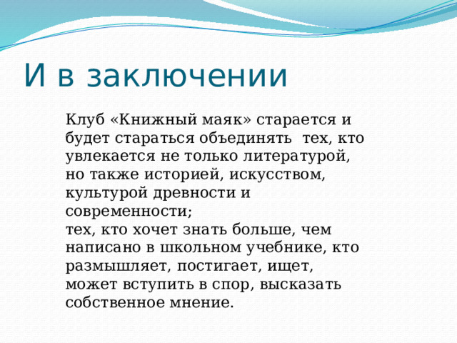 И в заключении Клуб «Книжный маяк» старается и будет стараться объединять тех, кто увлекается не только литературой, но также историей, искусством, культурой древности и современности; тех, кто хочет знать больше, чем написано в школьном учебнике, кто размышляет, постигает, ищет, может вступить в спор, высказать собственное мнение. 