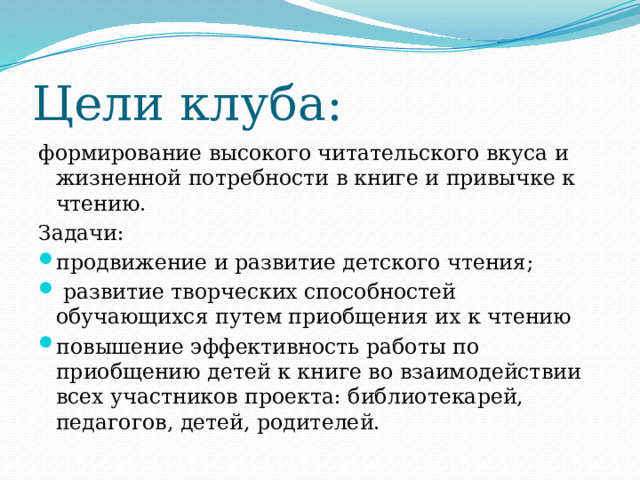 Цели клуба: формирование высокого читательского вкуса и жизненной потребности в книге и привычке к чтению. Задачи: продвижение и развитие детского чтения;  развитие творческих способностей обучающихся путем приобщения их к чтению повышение эффективность работы по приобщению детей к книге во взаимодействии всех участников проекта: библиотекарей, педагогов, детей, родителей. 