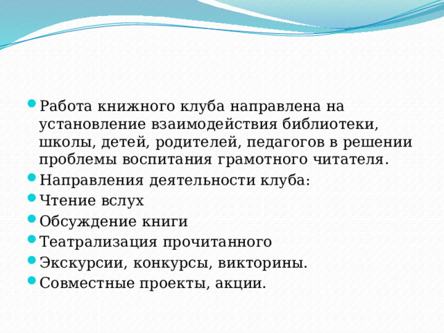 Работа книжного клуба направлена на установление взаимодействия библиотеки, школы, детей, родителей, педагогов в решении проблемы воспитания грамотного читателя. Направления деятельности клуба: Чтение вслух Обсуждение книги Театрализация прочитанного Экскурсии, конкурсы, викторины. Совместные проекты, акции. 