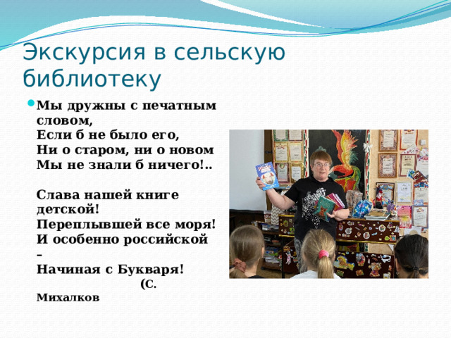 Экскурсия в сельскую библиотеку Мы дружны с печатным словом,  Если б не было его,  Ни о старом, ни о новом  Мы не знали б ничего!..   Слава нашей книге детской!  Переплывшей все моря!  И особенно российской –  Начиная с Букваря!  ( С. Михалков 