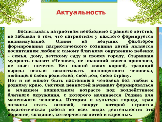 Актуальность  Воспитывать патриотизм необходимо с раннего детства, не забывая о том, что патриотизм у каждого формируется индивидуально. Одним из ведущих фак4торов формирования патриотического сознания детей является воспитанием любви к самому близкому окружению ребенка – семья, дому, детскому саду и своему городу. Старинная мудрость гласит: «Человек, не знающий своего прошлого, не знает ничего». Без знаний своих корней, традиций народа нельзя воспитывать полноценного человека, любящего своих родителей, свой дом, свою страну. Нет и не может быть настоящего человека без любви к родному краю. Система ценностей начинает формироваться в младшем дошкольном возрасте под воздействием близкого окружения, с которого начинается Родина для маленького человека. История и культура города, края должны стать основой, вокруг которой строится педагогическая работа во всех видах деятельности: это общение, создание, сотворчество детей и взрослых. 