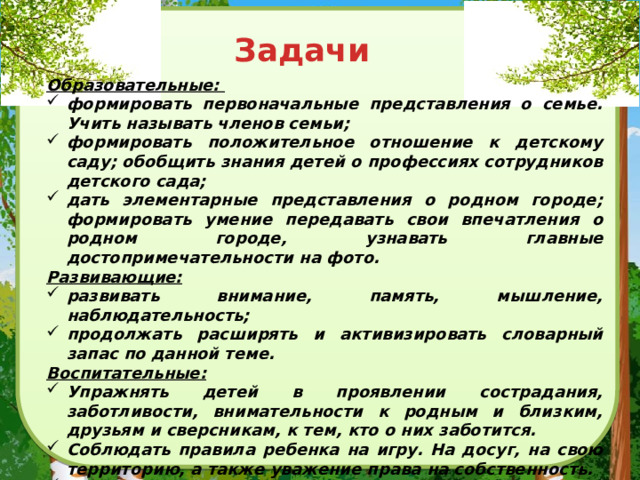 Задачи Образовательные: формировать первоначальные представления о семье. Учить называть членов семьи; формировать положительное отношение к детскому саду; обобщить знания детей о профессиях сотрудников детского сада; дать элементарные представления о родном городе; формировать умение передавать свои впечатления о родном городе, узнавать главные достопримечательности на фото. Развивающие: развивать внимание, память, мышление, наблюдательность; продолжать расширять и активизировать словарный запас по данной теме. Воспитательные: Упражнять детей в проявлении сострадания, заботливости, внимательности к родным и близким, друзьям и сверсникам, к тем, кто о них заботится. Соблюдать правила ребенка на игру. На досуг, на свою территорию, а также уважение права на собственность. Способствовать активному сотворчеству детей и их родителей, делая упор на совместную деятельность дома, в детском саду.  