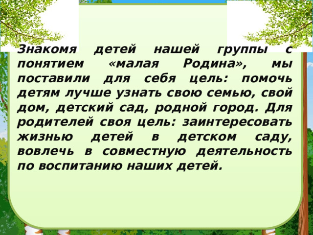 Знакомя детей нашей группы с понятием «малая Родина», мы поставили для себя цель: помочь детям лучше узнать свою семью, свой дом, детский сад, родной город. Для родителей своя цель: заинтересовать жизнью детей в детском саду, вовлечь в совместную деятельность по воспитанию наших детей. 