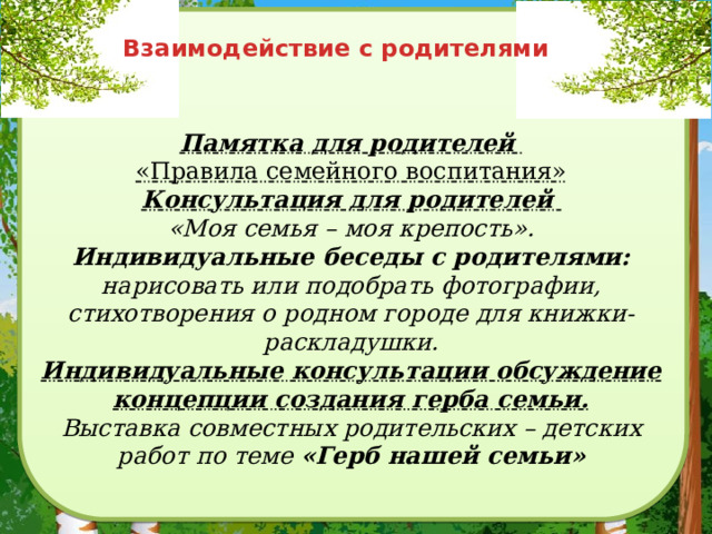 Взаимодействие с родителями Памятка для родителей  «Правила семейного воспитания»  Консультация для родителей  «Моя семья – моя крепость».  Индивидуальные беседы с родителями: нарисовать или подобрать фотографии, стихотворения о родном городе для книжки-раскладушки.  Индивидуальные консультации обсуждение концепции создания герба семьи.  Выставка совместных родительских – детских работ по теме «Герб нашей семьи» 