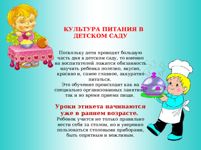   КУЛЬТУРА ПИТАНИЯ В ДЕТСКОМ САДУ   Поскольку дети проводят большую часть дня в детском саду, то именно на воспитателей ложится обязанность научить ребенка полезно, вкусно, красиво и, самое главное, аккуратно питаться. Это обучение происходит как на специально организованных занятиях, так и во время приема пищи. Уроки этикета начинаются уже в раннем возрасте. Ребенок учится не только правильно вести себя за столом, но и уверенно пользоваться столовыми приборами, быть опрятным и вежливым. 